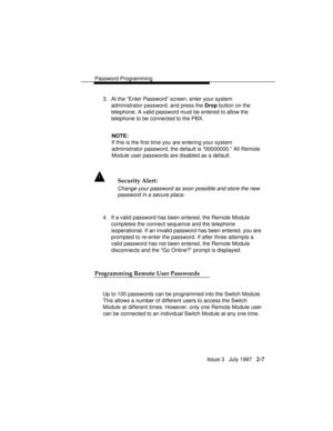 Page 48Password Programming
Issue 3   July 1997   2-7
3. At the “Enter Password” screen, enter your system
administrator password, and press the Drop button on the
telephone. A valid password must be entered to allow the
telephone to be connected to the PBX.
NOTE:
If this is the first time you are entering your system
administrator password, the default is “00000000.” All Remote
Module user passwords are disabled as a default.
! Security Alert:
Change your password as soon possible and store the new
password in...