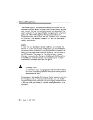 Page 49Password Programming
2-8   Issue 3   July 1997 The first two digits of each password identify each one of the 100
passwords (00–99). When you assign each remote user a two-digit
user number, this user number becomes the first two digits of the
users password. A user is permitted to change only his or her own
password. If the first two digits of the new password do not
correspond to the user number, the new password is not accepted.
An exception to the above is password “00” which is used by the
system...