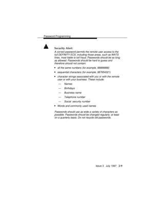 Page 50Password Programming
Issue 3   July 1997   2-9
! Security Alert:
A correct password permits the remote user access to the
full DEFINITY ECS, including those areas, such as WATS
lines, most liable to toll fraud. Passwords should be as long
as allowed. Passwords should be hard to guess and
therefore should not contain:
nall the same numbers (for example, 88888888)
nsequential characters (for example, 987654321)
ncharacter strings associated with you or with the remote
user or with your business. These...