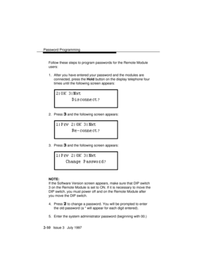 Page 51Password Programming
2-10   Issue 3   July 1997 Follow these steps to program passwords for the Remote Module
users:
1. After you have entered your password and the modules are
connected, press the Hold button on the display telephone four
times until the following screen appears:
2. Press 3 and the following screen appears:
3. Press 3 and the following screen appears:
NOTE:
If the Software Version screen appears, make sure that DIP switch
3 on the Remote Module is set to ON. If it is necessary to move...