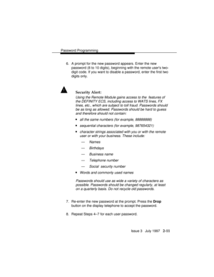 Page 52Password Programming
Issue 3   July 1997   2-11
6. A prompt for the new password appears. Enter the new
password (8 to 10 digits), beginning with the remote users two-
digit code. If you want to disable a password, enter the first two
digits only.
! Security Alert:
Using the Remote Module gains access to the  features of
the DEFINITY ECS, including access to WATS lines, FX
lines, etc., which are subject to toll fraud. Passwords should
be as long as allowed. Passwords should be hard to guess
and therefore...