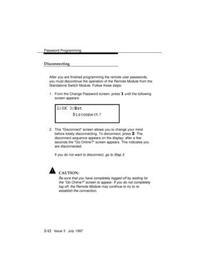 Page 53Password Programming
2-12   Issue 3   July 1997
Disconnecting
After you are finished programming the remote user passwords,
you must discontinue the operation of the Remote Module from the
Standalone Switch Module. Follow these steps:
1. From the Change Password screen, press 
1 until the following
screen appears:
2. This Disconnect screen allows you to change your mind
before totally disconnecting. To disconnect, press 
2. The
disconnect sequence appears on the display; after a few
seconds the Go...