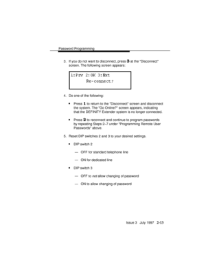 Page 54Password Programming
Issue 3   July 1997   2-13
3. If you do not want to disconnect, press 3 at the Disconnect
screen. The following screen appears:
4. Do one of the following:
nPress 1 to return to the Disconnect screen and disconnect
the system. The Go Online? screen appears, indicating
that the DEFINITY Extender system is no longer connected.
nPress 2 to reconnect and continue to program passwords
by repeating Steps 2–7 under Programming Remote User
Passwords above.
5. Reset DIP switches 2 and 3 to...
