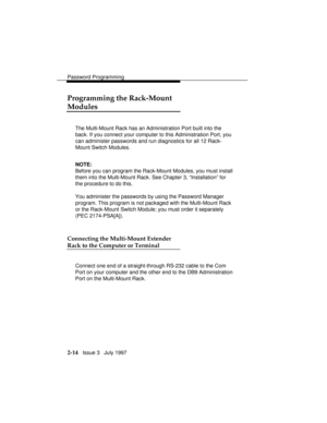 Page 55Password Programming
2-14   Issue 3   July 1997
Programming the Rack-Mount
Modules
The Multi-Mount Rack has an Administration Port built into the
back. If you connect your computer to this Administration Port, you
can administer passwords and run diagnostics for all 12 Rack-
Mount Switch Modules.
NOTE:
Before you can program the Rack-Mount Modules, you must install
them into the Multi-Mount Rack. See Chapter 3, “Installation” for
the procedure to do this.
You administer the passwords by using the...