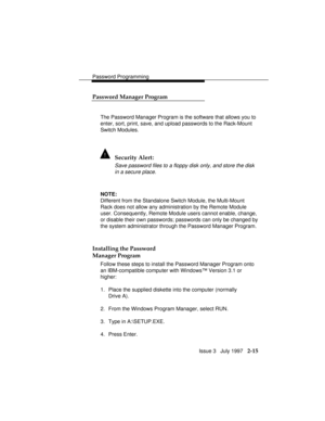 Page 56Password Programming
Issue 3   July 1997   2-15 Password Manager Program
The Password Manager Program is the software that allows you to
enter, sort, print, save, and upload passwords to the Rack-Mount
Switch Modules.
! Security Alert:
Save password files to a floppy disk only, and store the disk
in a secure place.
NOTE:
Different from the Standalone Switch Module, the Multi-Mount
Rack does not allow any administration by the Remote Module
user. Consequently, Remote Module users cannot enable, change,
or...