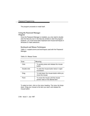 Page 57Password Programming
2-16   Issue 3   July 1997 The program proceeds to install itself.
Using the Password Manager
Program
Once the Password Manager is installed, you only need to double-
click the Security icon in the Security window to start the program.
However, you must know basic keyboard and mouse techniques in
Windows to make selections.
Keyboard and Mouse Techniques
Table 2-1 explains terms and techniques used with the Password
Manager.
Table 2-1. Mouse Terms
Term Meaning
Click To quickly press...