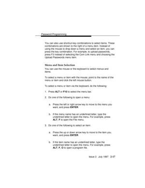 Page 58Password Programming
Issue 3   July 1997   2-17
You can also use shortcut-key combinations to select items. These
combinations are shown to the right of a menu item. Instead of
using the mouse to drop down a menu and select an item, you can
press the key combination. For example, to upload passwords,
press F3 instead of selecting the Com Link menu and choosing the
Upload Passwords menu item.
Menu and Item Selection
You can use the mouse or the keyboard to select menus and
items.
To select a menu or item...