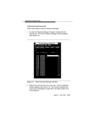 Page 64Password Programming
Issue 3   July 1997   2-23 Administering Passwords
Follow these steps to start the Password Manager:
1. To start the Password Manager Program, double-click the
Security icon. The main Password Manager window appears
(see Figure 2-2).
Figure 2-2. Main Password Manager Window
2. Select Com Port from the Com Link menu. The Port Selection
window appears (see Figure 2-3). The currently programmed
comm port is indicated by a black dot in the option button next
to the selection. 