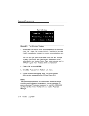 Page 65Password Programming
2-24   Issue 3   July 1997
Figure 2-3. Port Selection Window
3. Point to the Com Port to which the Extender Rack is connected
(Com Port 1, Com Port 2, Com Port 3 or Com Port 4), and click
the left mouse button to select the correct communications port.
You can also type the number of the comm port. For example,
to select Com Port 2, type 2 and a black dot appears in the
option button next to your choice . If you prefer, you can use the
ARROW keys to move the black dot to your...