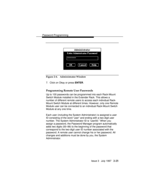 Page 66Password Programming
Issue 3   July 1997   2-25
Figure 2-4. Administrator Window
7. Click on Okay or press ENTER.
Programming Remote User Passwords
Up to 100 passwords can be programmed into each Rack-Mount
Switch Module installed in the Extender Rack. This allows a
number of different remote users to access each individual Rack-
Mount Switch Module at different times. However, only one Remote
Module user can be connected to an individual Rack-Mount Switch
Module at any one time.
Each user (including the...