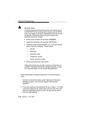 Page 67Password Programming
2-26   Issue 3   July 1997
! Security Alert:
A correct password permits the remote user access to the
full DEFINITY ECS, including those areas, such as WATS
lines, most liable to toll fraud. Passwords should be as long
as allowed. Passwords should be hard to guess and
therefore should not contain:
nall the same numbers (for example, 88888888)
nsequential characters (for example, 987654321)
ncharacter strings associated with you or with the remote
user or with your business. These...