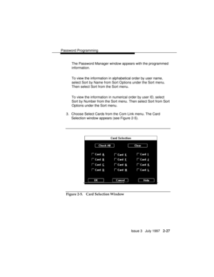 Page 68Password Programming
Issue 3   July 1997   2-27
The Password Manager window appears with the programmed
information.
To view the information in alphabetical order by user name,
select Sort by Name from Sort Options under the Sort menu.
Then select Sort from the Sort menu.
To view the information in numerical order by user ID, select
Sort by Number from the Sort menu. Then select Sort from Sort
Options under the Sort menu.
3. Choose Select Cards from the Com Link menu. The Card
Selection window appears...