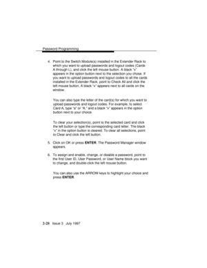 Page 69Password Programming
2-28   Issue 3   July 1997 4. Point to the Switch Module(s) installed in the Extender Rack to
which you want to upload passwords and logout codes (Cards
A through L), and click the left mouse button. A black “x”
appears in the option button next to the selection you chose. If
you want to upload passwords and logout codes to all the cards
installed in the Extender Rack, point to Check All and click the
left mouse button. A black “x” appears next to all cards on the
window.
You can...