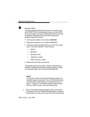 Page 71Password Programming
2-30   Issue 3   July 1997
! Security Alert:
A correct password permits the remote user access to the
full DEFINITY ECS, including those areas, such as WATS
lines, most liable to toll fraud. Passwords should be as long
as allowed. Passwords should be hard to guess and
therefore should not contain:
nall the same numbers (for example, 88888888)
nsequential characters (for example, 987654321)
ncharacter strings associated with you or with the remote
user or with your business. These...