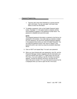 Page 72Password Programming
Issue 3   July 1997   2-31
c. Type the user’s last name followed by a comma and the
user’s first name. You can use upper- and lower-case
letters to enter the information.
8. To disable a password, click on the Enable Password option
button. The black “x” in the option button is cleared, and the
word DISABLED appears in the password number block. The
password is disabled and cannot be used.
NOTE:
The assigned password information is retained in the file but not
displayed on the...