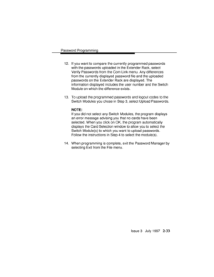 Page 74Password Programming
Issue 3   July 1997   2-33
12. If you want to compare the currently programmed passwords
with the passwords uploaded in the Extender Rack, select
Verify Passwords from the Com Link menu. Any differences
from the currently displayed password file and the uploaded
passwords on the Extender Rack are displayed. The
information displayed includes the user number and the Switch
Module on which the difference exists.
13. To upload the programmed passwords and logout codes to the
Switch...