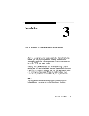 Page 75Issue 3   July 1997   3-1
Installation
3
How to install the DEFINITY® Extender Switch Module
After you have programmed passwords for the Standalone Switch
Module, you can physically install it. Installing the Standalone
Switch Module involves choosing a proper location and connecting
the LINE, PORT, and power cords.
Installing the Multi-Mount Rack also involves choosing a proper
location and connecting the power cord. But the Administration Port
is a 9DB port going to a computer, and the LINE port is...
