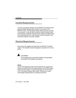 Page 76Installation
3-2   Issue 3   July 1997
Location Requirements
To ensure successful operation of the DEFINITY Extender system,
place the Switch Module within 500 feet (150 meters) of the
DEFINITY ECS. The Standalone Switch Module may be mounted
in any position or may be wall-mounted by using the optional wall-
mount bracket. Install the modules power supply and cabling away
from high-power/high-RF noise devices such as computers, fans,
fluorescent ballasts, and power supplies.
Electrical Requirements
Use...