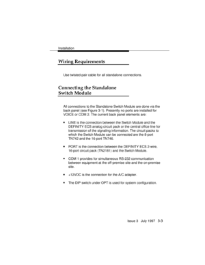Page 77Installation
Issue 3   July 1997   3-3
Wiring Requirements
Use twisted-pair cable for all standalone connections.
Connecting the Standalone
Switch Module
All connections to the Standalone Switch Module are done via the
back panel (see Figure 3-1). Presently no ports are installed for
VOICE or COM 2. The current back panel elements are:
nLINE is the connection between the Switch Module and the
DEFINITY ECS analog circuit pack or the central office line for
transmission of the signaling information. The...
