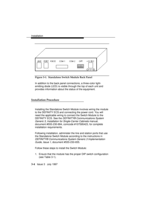 Page 78Installation
3-4   Issue 3   July 1997
Figure 3-1.  Standalone Switch Module Back Panel
In addition to the back panel connections, a three-color light-
emitting diode (LED) is visible through the top of each unit and
provides information about the status of the equipment.
Installation Procedure
Installing the Standalone Switch Module involves wiring the module
to the DEFINITY ECS and connecting the power cord. You will
need the applicable wiring to connect the Switch Module to the
DEFINITY ECS. See the...