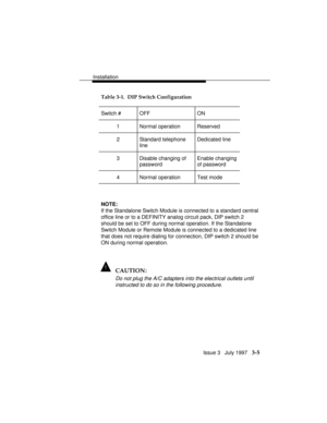 Page 79Installation
Issue 3   July 1997   3-5
Table 3-1.  DIP Switch Configuration
Switch # OFF ON
1 Normal operation Reserved
2 Standard telephone
lineDedicated line
3 Disable changing of
passwordEnable changing
of password
4 Normal operation Test mode
NOTE:
If the Standalone Switch Module is connected to a standard central
office line or to a DEFINITY analog circuit pack, DIP switch 2
should be set to OFF during normal operation. If the Standalone
Switch Module or Remote Module is connected to a dedicated...