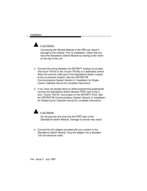 Page 80Installation
3-6   Issue 3   July 1997
! CAUTION:
Connecting the Remote Module to the PBX can result in
damage to the module. Prior to installation, check that you
have the Standalone
 Switch Module by looking at the name
on the top of the unit.
2. Connect the wiring between the DEFINITY analog circuit pack
(the 8-port TN742 or the 16-port TN746) or a dedicated central
office line and the LINE jack of the Standalone Switch module
at the on-premise location. See the 
DEFINITY®
Communications System...