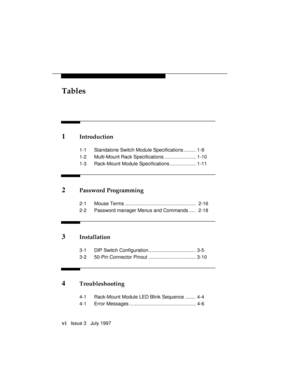 Page 9Tables
vi   Issue 3   July 1997
1Introduction
1-1 Standalone Switch Module Specifications ......... 1-9
1-2 Multi-Mount Rack Specifications ....................... 1-10
1-3 Rack-Mount Module Specifications ................... 1-11
2Password Programming
2-1 Mouse Terms ....................................................  2-16
2-2 Password manager Menus and Commands .....  2-18
3Installation
3-1 DIP Switch Configuration................................... 3-5
3-2 50-Pin Connector Pinout...