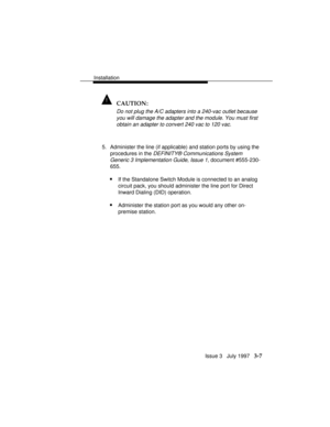 Page 81Installation
Issue 3   July 1997   3-7
! CAUTION:
Do not plug the A/C adapters into a 240-vac outlet because
you will damage the adapter and the module. You must first
obtain an adapter to convert 240 vac to 120 vac.
5. Administer the line (if applicable) and station ports by using the
procedures in the 
DEFINITY® Communications System
Generic 3 Implementation Guide, Issue 1,
 document #555-230-
655.
nIf the Standalone Switch Module is connected to an analog
circuit pack, you should administer the line...