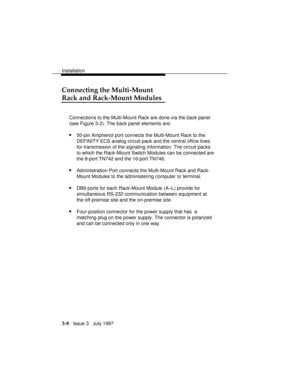 Page 82Installation
3-8   Issue 3   July 1997
Connecting the Multi-Mount
Rack and Rack-Mount Modules
Connections to the Multi-Mount Rack are done via the back panel
(see Figure 3-2). The back panel elements are:
n50-pin Amphenol port connects the Multi-Mount Rack to the
DEFINITY ECS analog circuit pack and the central office lines
for transmission of the signaling information. The circuit packs
to which the Rack-Mount Switch Modules can be connected are
the 8-port TN742 and the 16-port TN746.
nAdministration...