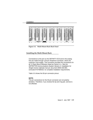 Page 83Installation
Issue 3   July 1997   3-9
Figure 3-2. Multi-Mount Rack Back Panel
Installing the Multi-Mount Rack
Connections to the port on the DEFINITY ECS and to the analog
line are made through a 50-pin Amphenol connector, which the
customer must supply. This connector provides the connections for
all 12 Rack-Mount Modules (listed as Cards A–L). See the
DEFINITY® Communications System Generic 3, Installation for
Single-Carrier Cabinets 
manual, document #555-230-894,
comcode #107595423, for complete...