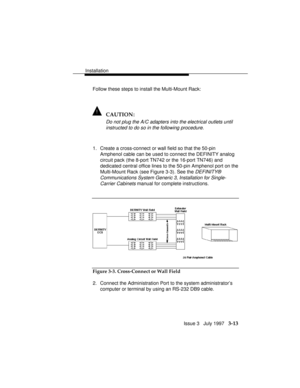 Page 87Installation
Issue 3   July 1997   3-13
Follow these steps to install the Multi-Mount Rack:
! CAUTION:
Do not plug the A/C adapters into the electrical outlets until
instructed to do so in the following procedure.
1. Create a cross-connect or wall field so that the 50-pin
Amphenol cable can be used to connect the DEFINITY analog
circuit pack (the 8-port TN742 or the 16-port TN746) and
dedicated central office lines to the 50-pin Amphenol port on the
Multi-Mount Rack (see Figure 3-3). See the 
DEFINITY®...