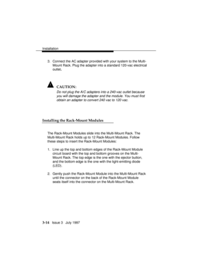 Page 88Installation
3-14   Issue 3   July 1997 3. Connect the AC adapter provided with your system to the Multi-
Mount Rack. Plug the adapter into a standard 120-vac electrical
outlet.
! CAUTION:
Do not plug the A/C adapters into a 240-vac outlet because
you will damage the adapter and the module. You must first
obtain an adapter to convert 240 vac to 120 vac.
Installing the Rack-Mount Modules
The Rack-Mount Modules slide into the Multi-Mount Rack. The
Multi-Mount Rack holds up to 12 Rack-Mount Modules. Follow...