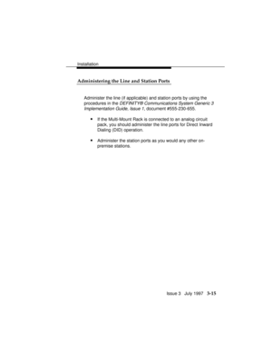 Page 89Installation
Issue 3   July 1997   3-15 Administering the Line and Station Ports
Administer the line (if applicable) and station ports by using the
procedures in the 
DEFINITY® Communications System Generic 3
Implementation Guide, Issue 1,
 document #555-230-655.
nIf the Multi-Mount Rack is connected to an analog circuit
pack, you should administer the line ports for Direct Inward
Dialing (DID) operation.
nAdminister the station ports as you would any other on-
premise stations. 