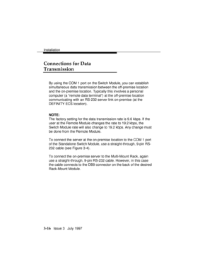 Page 90Installation
3-16   Issue 3   July 1997
Connections for Data
Transmission
By using the COM 1 port on the Switch Module, you can establish
simultaneous data transmission between the off-premise location
and the on-premise location. Typically this involves a personal
computer (a “remote data terminal”) at the off-premise location
communicating with an RS-232 server link on-premise (at the
DEFINITY ECS location).
NOTE:
The factory setting for the data transmission rate is 9.6 kbps. If the
user at the Remote...