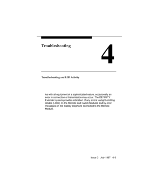 Page 92Issue 3   July 1997   4-1
Troubleshooting
4
Troubleshooting and LED Activity
As with all equipment of a sophisticated nature, occasionally an
error in connection or transmission may occur. The DEFINITY
Extender system provides indication of any errors via light-emitting
diodes (LEDs) on the Remote and Switch Modules and by error
messages on the display telephone connected to the Remote
Module. 