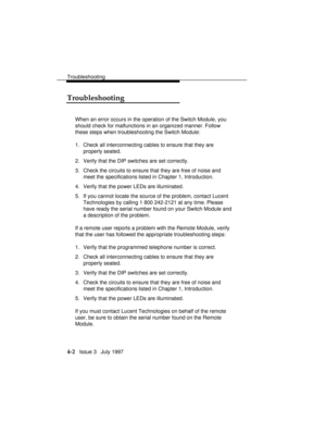 Page 93Troubleshooting
4-2   Issue 3   July 1997
Troubleshooting
When an error occurs in the operation of the Switch Module, you
should check for malfunctions in an organized manner. Follow
these steps when troubleshooting the Switch Module:
1. Check all interconnecting cables to ensure that they are
properly seated.
2. Verify that the DIP switches are set correctly.
3. Check the circuits to ensure that they are free of noise and
meet the specifications listed in Chapter 1, Introduction.
4. Verify that the...