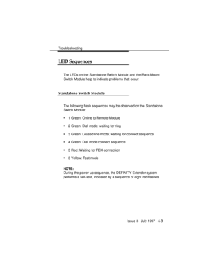 Page 94Troubleshooting
Issue 3   July 1997   4-3
LED Sequences
The LEDs on the Standalone Switch Module and the Rack-Mount
Switch Module help to indicate problems that occur.
Standalone Switch Module
The following flash sequences may be observed on the Standalone
Switch Module:
n1 Green: Online to Remote Module
n2 Green: Dial mode; waiting for ring
n3 Green: Leased line mode; waiting for connect sequence
n4 Green: Dial mode connect sequence
n3 Red: Waiting for PBX connection
n3 Yellow: Test mode
NOTE:
During...