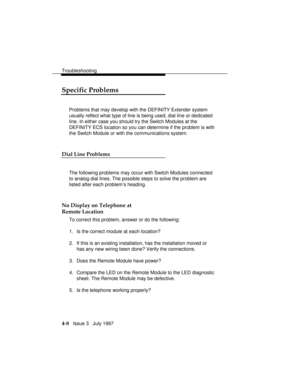 Page 99Troubleshooting
4-8   Issue 3   July 1997
Specific Problems
Problems that may develop with the DEFINITY Extender system
usually reflect what type of line is being used, dial line or dedicated
line. In either case you should try the Switch Modules at the
DEFINITY ECS location so you can determine if the problem is with
the Switch Module or with the communications system.
Dial Line Problems
The following problems may occur with Switch Modules connected
to analog dial lines. The possible steps to solve the...