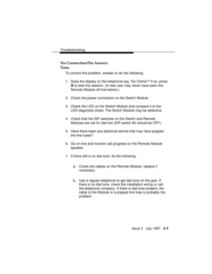 Page 100Troubleshooting
Issue 3   July 1997   4-9 No Connection/No Answer
Tone
To correct this problem, answer or do the following:
1. Does the display on the telephone say “Go Online”? If so, press
2 to start the session. (A new user may never have seen the
Remote Module off-line before.)
2. Check the power connection on the Switch Module.
3. Check the LED on the Switch Module and compare it to the
LED diagnostic sheet. The Switch Module may be defective.
4. Check that the DIP switches on the Switch and Remote...