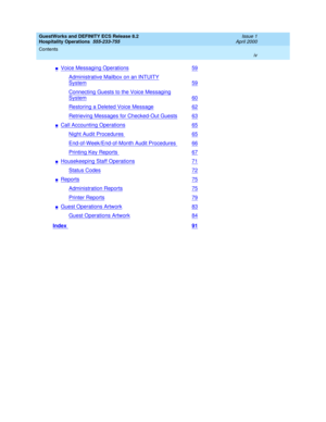 Page 4GuestWorks and DEFINITY ECS Release 8.2
Hospitality Operations  555-233-755  Issue 1
April 2000
Contents 
iv  
nVoice Messaging Operations59
Administrative Mailbox on an INTUITY
System59
Connecting Guests to the Voice Messaging
System60
Restoring a Deleted Voice Message62
Retrieving Messages for Checked-Out Guests63
nCall Accounting Operations65
Night Audit Procedures65
End-of-Week/End-of-Month Audit Procedures66
Printing Key Reports67
nHousekeeping Staff Operations71
Status Codes72
nReports75...