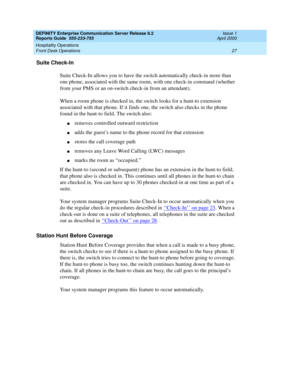 Page 31DEFINITY Enterprise Communication Server Release 8.2
Reports Guide  555-233-755  Issue 1
April 2000
Hospitality Operations 
27 Front Desk Operations 
Suite Check-In
Suite Check-In allows you to have the switch automatically check-in more than 
one phone, associated with the same room, with one check-in command (whether 
from your PMS or an on-switch check-in from an attendant).
When a room phone is checked in, the switch looks for a hunt-to extension 
associated with that phone. If it finds one, the...