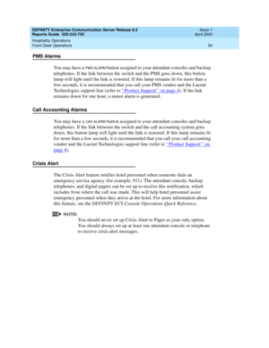 Page 58DEFINITY Enterprise Communication Server Release 8.2
Reports Guide  555-233-755  Issue 1
April 2000
Hospitality Operations 
54 Front Desk Operations 
PMS Alarms
You may have a 
PMS ALARM button assigned to your attendant consoles and backup 
telephones. If the link between the switch and the PMS goes down, this button 
lamp will light until the link is restored. If this lamp remains lit for more than a 
few seconds, it is recommended that you call your PMS vendor and the Lucent 
Technologies support line...