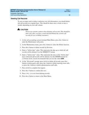 Page 73DEFINITY Enterprise Communication Server Release 8.2
Reports Guide  555-233-755  Issue 1
April 2000
Hospitality Operations 
69 Call Accounting Operations 
Deleting Call Records
To save on space and to reduce confusion over old information, you should delete 
old call records on a regular basis. This should be done once a week or once a 
month, depending on your call volume.
!CAUTION:
Please use extreme caution when deleting call records. This should be 
done only after you have costed and distributed the...