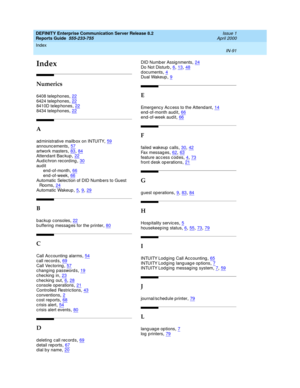 Page 95Index 
IN-91  
DEFINITY Enterprise Communication Server Release 8.2
Reports Guide  555-233-755   Issue 1
April 2000
IN
Index
Numerics
6408 telep hones,22
6424 telep hones,228410D telep hones,228434 telep hones,22
A
ad ministrative mailb ox on INTUITY,59announcements,57
artwork masters,83, 84Attendant Bac kup,22Aud ichron record ing,30
aud it
end-of-month,66end-of-week,66
Automatic  Selec tion of DID Numb ers to Guest 
Roo ms,24Automatic  Wakeup,5, 9, 29
B
b ac kup  c onsoles,22b uffering messag es for...