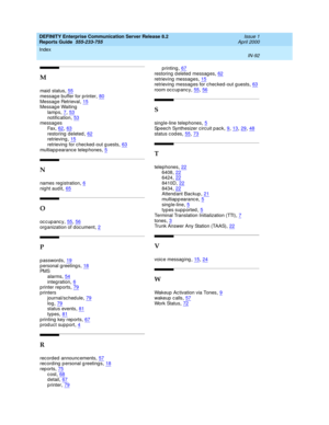 Page 96DEFINITY Enterprise Communication Server Release 8.2
Reports Guide  555-233-755    Issue 1
April 2000
Index 
IN-92  
M
maid  status,55
messag e buffer for p rinter,80Messag e Retrieval,15Messag e Waiting
lamp s
,7, 53notification,53messag es
Fa x
,62, 63restoring  deleted,62retrieving,15
retrieving  for checked -out g uests,63multiapp earance telep hones,5
N
names reg istration,6night audit,65
O
occupancy,55, 56org anization of d oc ument,2
P
passwords,19p ersonal g reeting s,18PMS
alarms
,54integ...