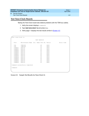 Page 112DEFINITY Enterprise Communication Server Release 8.2
Installation and Test for Single-Carrier Cabinets  555-233-120  Issue 1
April 2000
Test the System 
4-6 Test Tone-Clock Boards 
4
Test Tone-Clock Boards
Testing the Tone-Clock board also detects problems with the TDM bus cables.
1. Verify the sc reen d isp lays command:
2. Type test tone-clock 1a 
and  p ress 
En t e r.
3. Verify pag e 1 disp lays the test results similar to Sc reen 4-5
.
  
Screen 4-5. Sample Test Results for Tone-Clock 1A
test...