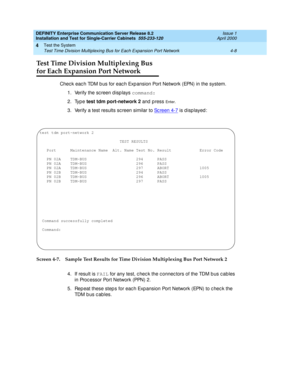 Page 114DEFINITY Enterprise Communication Server Release 8.2
Installation and Test for Single-Carrier Cabinets  555-233-120  Issue 1
April 2000
Test the System 
4-8 Test Time Division Multiplexing Bus for Each Expansion Port Network 
4
Test Time Division Multiplexing Bus
for Each Expansion Port Network
Check eac h TDM bus for each Expansion Port Network (EPN) in the system.
1. Verify the sc reen d isp lays command:
2. Type test tdm port-network 2
 and  p ress 
En t e r.
3. Verify a test results sc reen similar...