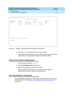 Page 117DEFINITY Enterprise Communication Server Release 8.2
Installation and Test for Single-Carrier Cabinets  555-233-120  Issue 1
April 2000
Test the System 
4-11 Check Circuit Pack Configuration 
4
Screen 4-9. Sample of System Status after Expansion Link is Set
6. Verify the MODE
s of the exp ansion links have c hang ed .
7. If any prob lems are ind ic ated , c hec k the TDM c ab les and  the inter-c ab inet 
c ab les (ICC) in the assoc iated  Exp ansion Port Network (EPN).
Check Circuit Pack Configuration...