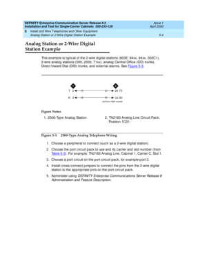 Page 122DEFINITY Enterprise Communication Server Release 8.2
Installation and Test for Single-Carrier Cabinets  555-233-120  Issue 1
April 2000
Install and Wire Telephones and Other Equipment 
5-4 Analog Station or 2-Wire Digital Station Example 
5
Analog Station or 2-Wire Digital 
Station Example
This examp le is typ ic al of the 2-wire d ig ital stations (603E, 84xx, 94xx, 302C1),
2-wire analog  stations (500, 2500, 71xx), analog  Central Offic e (CO) trunks, 
Direc t Inward  Dial (DID) trunks, and  external...