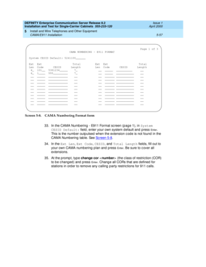 Page 175DEFINITY Enterprise Communication Server Release 8.2
Installation and Test for Single-Carrier Cabinets  555-233-120  Issue 1
April 2000
Install and Wire Telephones and Other Equipment 
5-57 CAMA/E911 Installation 
5
Screen 5-8. CAMA Numbering Format form
33. In the CAMA Numb ering  - E911 Format sc reen (p ag e 1), in System 
CESID Default:
 field , enter your own system d efault and p ress 
En t e r. 
This is the numb er outp ulsed  when the extension c od e is not found in the 
CAMA Numb ering  tab le....